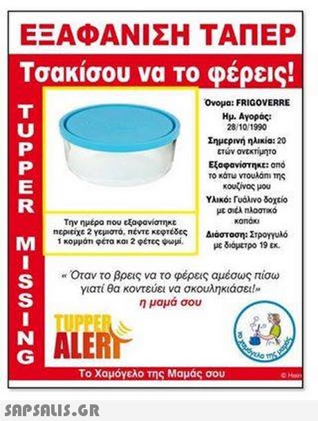 ΕΞΑΦΑΝΙΣΗ ΤΑΠΕΡ Τσακίσου να TO φέρεις! Ονομα: FRIGOVERRE Ημ. Αγοράς: 28/10/1990 Σημερνη ηλικία: 20 ετων ανεκτιμητο Εξαφανίστη«c: ono το κάτω vtoulani Της κουζίνας μου Υλικό: Γυάλινο δοχείο LE την ημέρα nou εξαφανίστηκε περιείχε2 Υεμιστό, mtvTCKcert8ες 1 κομμάτι φετα και 2 φέτες ψωμί. καπακι Διάσταση: Στρογγυλό με διάμετρο 19 ex, Όταν το βρεις να το φέρεις αμέσως πίσω γιατί θα κοντεύει να σκουληκιάσει!» η μαμά σου TUPPE ALER Το χαμόγελο της Μαμάς σου 