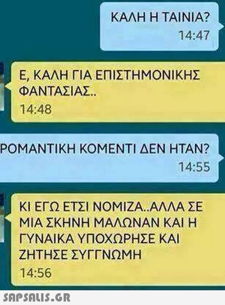 ΚΑΛΗ Η ΤΑΙΝΙΑ? 14:47 Ε, ΚΑΛΗ ΓΙΑ ΕΠΙΣΤΗΜΟΝΙΚΗΣ ΦΑΝΤΑΣΙΑΣ. 14:48 ΡΟΜΑΝΤΙΚΗ ΚΟΜΕΝΤΙ ΔΕΝ ΗΤΑΝ? 14:55 ΚΙ ΕΓΩ ΕΤΣΙ ΝΟΜΙΖΑ.,ΑΛΛΑ ΣΕ ΜΙΑ ΣΚΗΝΗ ΜΑΛΩΝΑΝ ΚΑΙ Η ΓΥΝΑΙΚΑ ΥΠΟΧΩΡΗΣΕ ΚΑΙ ΖΗΤΗΣΕ ΣΥΓΓΝΩΜΗ 14:56