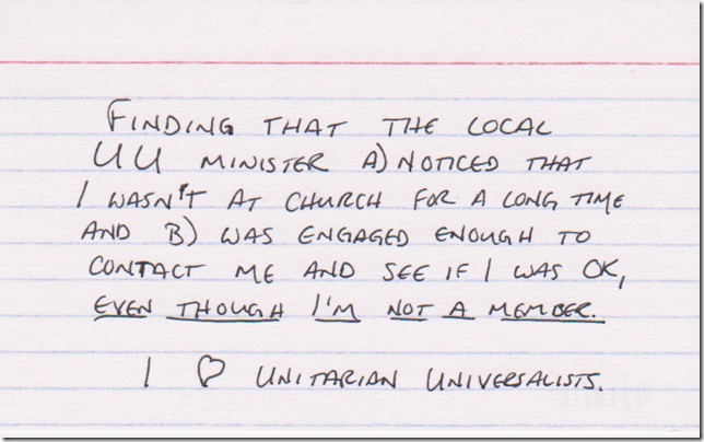 Finding that the local UU minister a) noticed that I wasn't at church for a long time and b) was engaged enough to contact me and see if I was OK, even though I'm NOT A MEMBER. I [heart] Unitarian Universalists.