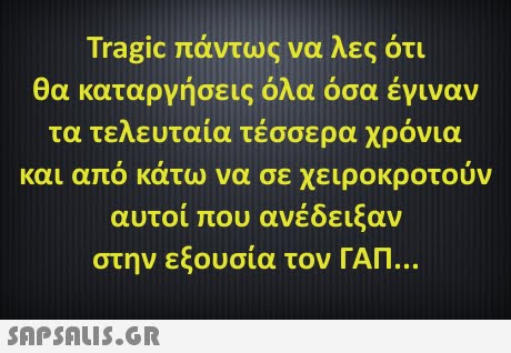 Tragic πάντως να λες ότι θα καταργήσεις όλα όσα έγιναν τα τελευταία τέσσερα χρόνια και απο κατω να σε χειροκροτουν αυτοί που ανέδειξαν στην εξουσία τον ΓΑΠ 