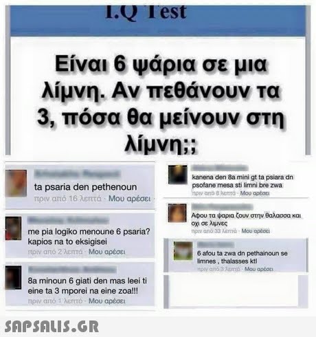 IQ Test Είναι 6 Ψάρια σε μια λίμνη. Αν πεθάνουν τα 3, πόσα θα μείνουν στη λίμνη;; kanena den 8a mini gt ta psiara dn psofane mesa sti limni bre zwa ta psaria den pethenoun πριν από 16 λεπτα . Μου αρέσει Αφου τα ψαρια ζουν στην θαλασσα και οχι σε λυνες me pia logiko menoune 6 psaria? kapios na to eksigisei από 2 λεπτά Μου αρέσει 6 afou ta zwa dn pethainoun se limnes, thalasses kt 8a minoun 6 giati den mas leei ti eine ta 3 mporei na eine zoa!!! rpev arto 1 λεrtto. Μου αρέσει