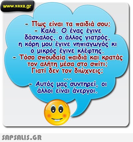 www.xaxa.gr -Πως είναι τα παιδιά σου; Καλά. Ο ένας έγινε δάσκαλος, ο άλλος γιατρός, η κορη μου εγινε νηπιαγωγος κι ο μικρός έγινε κλέφτης. -Τόσο σπουδαία παιδιά και κρατάς τον αλήτη μέσα στο σπίτι; Γιατί δεν τον διώχνεις Αυτός μας συντηρεί, οι άλλοι είναι άνεργοι 
