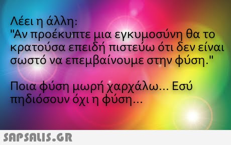 Λέει η άλλη: Αν προέκυπτε μια εγκυμοσύνη θα το κρατούσα επειδή πιστεύω ότι δεν είναι σωστό να επεμβαίνουμε στην φύση. Ποια φύση μωρή χαρχάλω πηδιόσουν όχι η φύση Ε σύ 