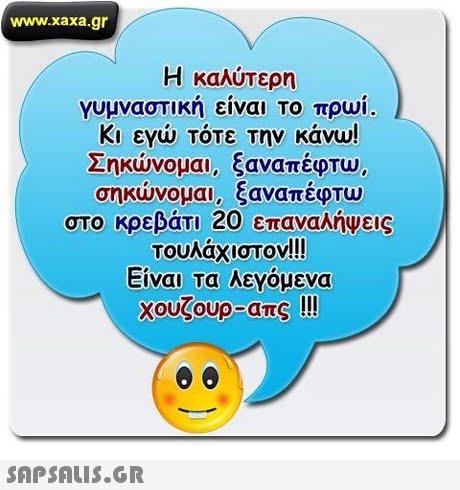 www.xaxa.gr Η καλύτερη γυμναστικη ειναι Το πρωι. Κι ενώ τότε την κάνω! Σηκώνομαι, ξαναπέφτω, ηκώνομαι, ξαναπέφτώ στο κρεβάτι 20 επαναλήψεις Τουλάχιστον!! Είναι τα λεγομενα χουζουο-απς !!! 