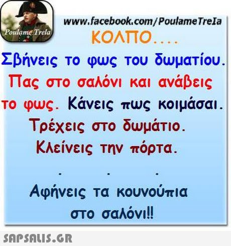 www.facebook.com/PoulameTrela oulame Trela ΚΟΛΠΟ. . Σβήνεις το φως του δωματίου Πας στο σαλόνι και ανάβεις το φως. Κάνεις πως κοιμάσαι. Τρέχεις στο δωμάτιο κλείνεις την πόρτα Αφήνεις τα κουνούπια στο σαλόνι!! 