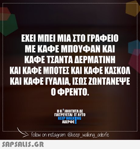 ΕΧΕΙ ΜΠΕΙ ΜΙΑ ΣΤΟ ΓΡΑΦΕΙΟ ΜΕ ΚΑΦΕ ΜΠΟΥΦΑΝ ΚΑΙ ΚΑΦΕ ΤΣΑΝΤΑ ΑΕΡΜΑΤΙΝΗ ΚΑΙ ΚΑΦΕ ΜΠΟΤΕΣ ΚΑΙ ΚΑΦΕ ΚΑΣΚΟΛ ΚΑΙ ΚΑΦΕ ΓΥΑΛΙΑ, ΙΣΩΣ ΖΩΝΤΑΝΕΨΕ Ο φΡΕΝΤΟ. Η ΗΊΘΙΟΤΗΤΑ ΔΕ ΠΛΤΡΕΥΕΤΑΙ ΓΙ  ΑΥΤΟ KEEP WALK NG ΜΕΡΦΕ MAEPE folow on instogram @keep _Woking aderfe 