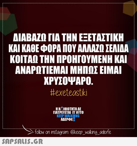 ΔΙΑΒΑΖΩ ΓΙΑ ΤΗΝ ΕΞΕΤΑΣΤΙΚΗ ΚΑΙ ΚΑΘΕ ΦΟΡΑ ΠΟΥ ΑΛΛΑΖΩ ΣΕΝΑ ΚΟΙΤΑΩ ΤΗΝ ΠΡΟΗΓΟΥΜΕΝΗ ΚΑΙ ΑΝΑΡΩΤΙΕΜΑΙ ΜΗΠΩΣ ΕΙΜΑΙ ΧΡΥΣΟΨΑΡΟ. #exeteastiki Η Η ΊΘΙΟΤΗΤΑ ΔΕ ΠΑΤΡΕΥΕΤΑΙ Π. ΑΥΤΟ KEEP WALKNG MAEPE folow on instagram @keep oking aderfe 