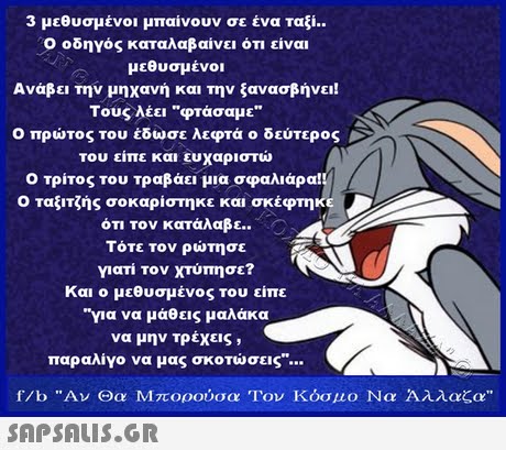 3 μεθυσμένοι μπαίνουν σε ένα ταξί.. Ο οδηγός καταλαβαίνει ότι είναι μεθυσμένοι Ανάβει την μηχανή και την ξανασβήνει! Τους λέει φτάσαμε Ο πρώτος του έδωσε λεφτά ο δεύτερος του είπε και ευχαριστώ Ο τρίτος του τραβάει μια σφαλιάρα! Ο ταξιτζής σοκαρίστηκε και σκέφτηκε ότι τον κατάλαβε. Ο Τότε τον ρώτησε γιατί τον χτύπησε? Και ο μεθυσμένος του είπε για να μάθεις μαλάκα να μην τρέχεις , παραλίγο να μας σκοτώσεις f/b Αν Θα Μπορούσα Τον Κόσμο Να Άλλαζα 