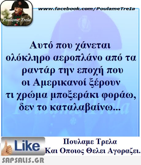 ww.facebook.com/PoulameTreIa oulame Trela Αυτό που χάνεται ολόκληρο αεροπλάνο από τα ραντάρ την εποχή που οι Αμερικανοί ξέρουν τι χρώμα μποξεράκι φοράω, δεν το καταλαβαίνω Πουλαμε Τρελά Like και Οποιος θελει Αγοραζει. 