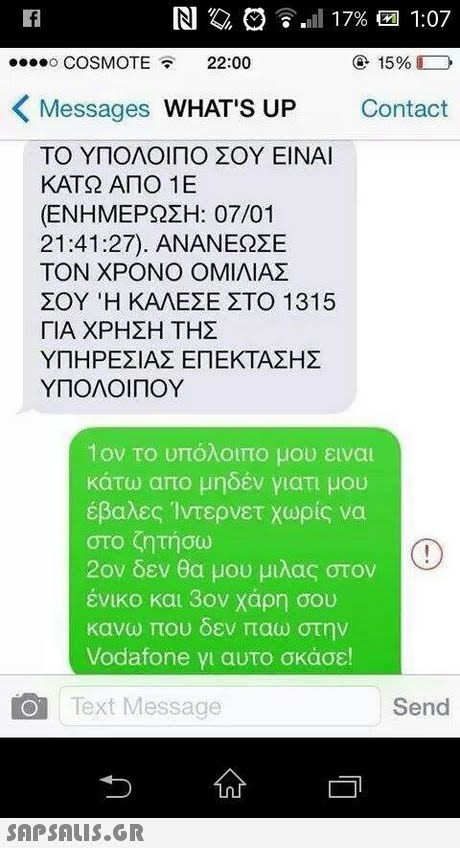o COSMOTE22:00 15% Messages WHAT S UP Contact ΤΟ ΥΠΟΛΟΙΠΟ ΣΟΥ ΕΙΝΑΙ ΚΑΤΩ ΑΠΟ 1 Ε (ΕΝΗΜΕΡΩΣΗ: 07/01 21:41:27). ΑΝΑΝΕΩΣΕ ΤΟΝ ΧΡΟΝΟ ΟΜΙΛΙΑΣ ΣΟΥ Ή ΚΑΛΕΣΕ ΣΤΟ 1315 ΓΙΑ ΧΡΗΣΗ ΤΗΣ ΥΠΗΡΕΣΙΑΣ ΕΠΕΚΤΑΣΗΣ ΥΠΟΛΟΙ ΠΟΥ 1ον το υπόλοιπο μου ειναι κάτω απο μηδέν γιατι μου έβαλες Ίντερνετ χωρίς να στο ζητήσω 2ον δεν θα μου μιλας στον ένικο και 3ον χάρη σου κανω που δεν παω στην Vodafone γι αυτο σκασε! Text Message Send 