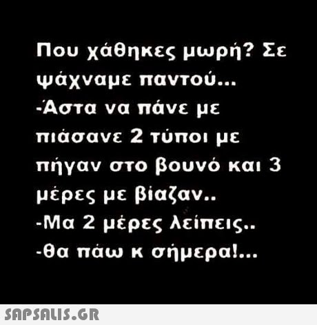 Που χάθηκες μωρή? Σε ψαχναμε παντου Αστα να πάνε με πιάσανε 2 Τύποι με πήγαν στο βουνό και 3 μέρες με βίαζαν.. -Μα 2 μέρες λείπεις.. Θα πάω κ σήμερα!