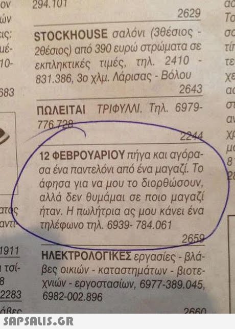 OV 294. 101 2629 o To ων STOCKHOUSE σαλόνι (3θέσιος- 2θέσιος) από 390 ευρώ στρώματα σε τυ τε us- 10- εκπληκτικές τιμές, τηλ.2410 831.386, 30 χλμ. Λόρισας-Βόλου ,- 83 2643 a ΠΩΛΕΙΤΑΙ ΤΡΙΦΥΜΙ. Τηλ. 6979. dl μα | TAS 12 ΦΕΒΡΟΥΑΡΙΟΥ πήγα και αγόρα- σα ένα παντελόνι από ένα μαγαζί. Το άφησα για να μου το διορθώσουν, αλλά δεν θυμάμαι σε ποιο μαγαζί ήταν. Η πωλήτρια ας μου κάνει ένα αντλ τηλέφωνο τηλ.6939-784.061 1011 ιτσί- 2283 6982-002.896  ΗΛΕΚΤΡΟΛΟΓΙΚΕΣ εργασίες-βλά- βες οικιών-καταστημάτων-βιοτε. χνών-εργοστασίων, 6977-389045,