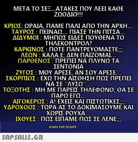 ΜΕΤΑ ΤΟ ΣΕΞ ΑΤΑΚΕΣ ΠΟΥ ΛΕΕΙ ΚΑΘΕ ΖΩΟΔΙΟ!! ! KPIOE: ΩΡΑΙΑ, ΠΑΜΕ ΠΑΛΙ ΑΠΟ ΤΗΝ ΑΡΧΗ ΤΑΥΡΟΣ : ΠΕΙΝΑΩ ΠΙΑΣΕ ΤΗΝ ΠΙΤΣΑ ΔΙΔΥΜΟΙ : ΜΗΠΩΣ ΕΙΔΕΣ ΠΟΥΘΕΝΑ ΤΟ ΤΗΛΕΚΟΝΤΡΟΛ? ΚΑΡΚΙΝΟΣ : ΠΟΤΕ ΠΑΝΤΡΕΥΟΜΑΣΤΕ::: ΛΕΩΝ : ΚΑΛΑ Ε; ΔΕΝ ΠΑΊΖΟΜΑΙ ΠΑΡΘΕΝΟΣ : ΠΡΕΠΕΙ ΝΑ ΠΛΥΝΩ ΤΑ ΣΕΝΤΟΝΙΑ ΖΥΓΟΣ : ΜΟΥ ΑΡΕΣΕ, ΑΝ ΣΟΥ ΑΡΕΣΕ. ΣΚΟΡΠΙΟΣ : ΕΧΩ ΤΗΝ ΑΙΣΘΗΣΗ ΠΩΣ ΠΡΕΠΕΙ ΝΑ ΣΕ ΛΥΣΩ.. ΤΟΞΟΤΗΣ : ΜΗ ΜΕ ΠΑΡΕΙΣ ΤΗΛΕΦΩΝΟ, ΘΑ ΣΕ ΠΑΡΩ ΕΓΩ ΑΙΓΟΚΕΡΩΣ : Α! ΕΧΕΙΣ ΚΑΙ ΠΙΣΤΩΤΙΚΕΣ ΥΔΡΟΧΟΟΣ : ΤΩΡΑ ΑΣ ΤΟ ΔΟΚΙΜΑΣΟΥΜΕ ΚΑΙ ΧΩΡΙΣ ΡΟΥΧΑ ΙΧΘΥΕΣ : ΠΩΣ ΕΙΠΑΜΕ ΠΩΣ ΣΕ ΛΕΝΕ Η ΩΡΑ ΤΟΥ ΙΕΛΊΟΥ 