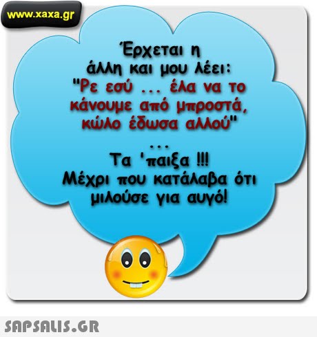 www.xaxa.gr Έρχεται η άλλη και μου λέει: Ρε εσύ έλα να το κάνουμε από μπροστά κώλο έδωσα αλλού Μέχρι που κατάλαβα ότι μιλούσε για αυγό! 