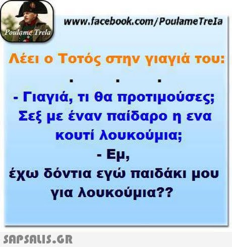 www.facebook.com/PoulameTrela oulame Trela Λέει ο Τοτός στην γιαγιά Του: Γιαγιά, Τι θα προΤιμούσες Σεξ με έναν παίδαρο η ενα κουτί λουκούμια; Εμ, έχω δόνΤΙα εγώ παιδάκι μου για λουκούμια?? 