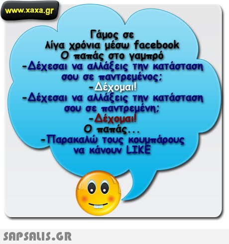 www.xaxa.gr Γάμος σε λίγα χρόνια μέσω facebook Ο παπάς στο γαμπρό -Δέχεσαι να αλλάξεις την κατάσταση σου σε παντρεμένος; Δέχομαι -Δέχεσαι να αλλάξεις την κατάσταση σου σετατρεμενη; -Δέχομαι Ο παπάς. . -Παρακαλώ τους κουμπάρους να κάνουν LIK 
