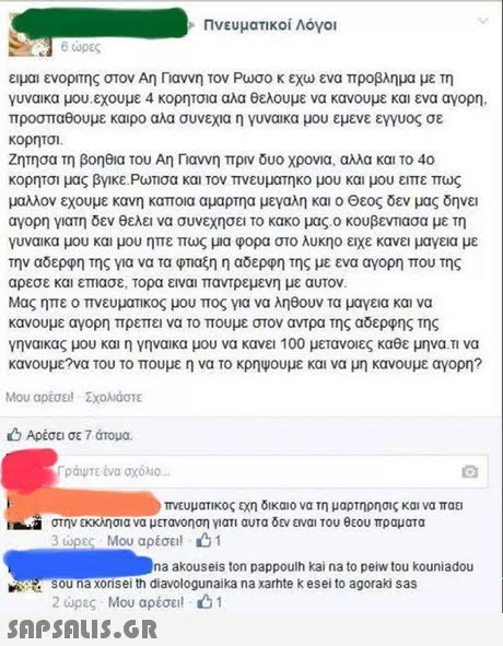Πνευματικοί Λόγοι ώρες ειμαι ενορτης στον Αη Γιαννη τον Ρωσο κ εχω ενα προβλημα με τη ν ναίκα μου. εχουμε 4 κορητοια αλα θελουμε να κανουμε και ενα αγορη. προσπαθουμε καιρο αλα συνεχια η γυναίκα μου εμενε εγγυος σε κορητσι ζητησα τη βοηθια του Αη Παννη πριν δυο χρονια, αλλα και το 40 κορητοι μας βνικε Ρωτισα και τον πνευματικο μου και μου ειπε πως μαλλον εχουμε κανη καποια αμαρτηα μεγαλη και ο Θεος δεν μας δηνει αγορη γιατη δεν θελει να συνεχησει το κακο μας ο κουβενασα με τη ν ναίκα μου και μου ηπε πως μια φορα στο λυκηο ειχε κανει μαγεια με την αδερφητης για να τα φτιαξη η αδερφή της με ενα αγορη που της αρεσε και επιασε, τορα ειναι παντρεμενη με αυτον. Μας ηπε ο πνευματικος μου πος για να ληθουν τα μαγεια και να κανουμε αγορη πρεπει να το πουμε στον αντρα της αδερφης της νηναικας μου και η γηναικα μου να κανει 100 μετανο