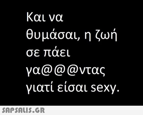 και να θυμάσαι, η ζωή σε αει γα@@@ντας γιατί είσαι sexy 