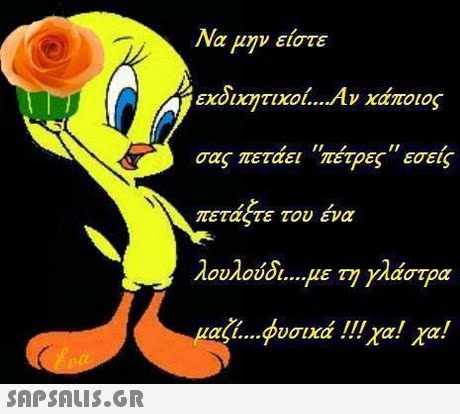 Να μην είστε εχδικήτιχοί Αν κάποιος σας πετάει πέτρες εσείς πετάξτε του ένα λουλούδι με τη γλάστρα al φυσικά !!! χα! χα! 