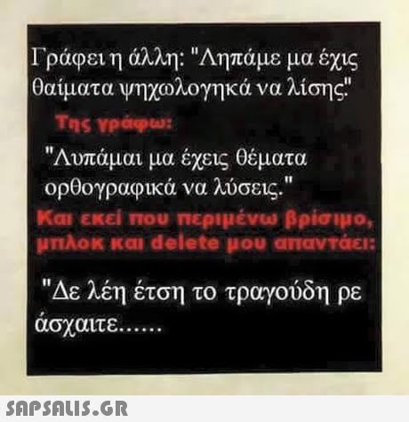 Γράφει η άλλη: Αηπάμε μα έχις θαυματα Ψηχωλογηκά να λισης Της YPapu: Λυπάμαι μα έχεις θέματα ορθογραφικά να λύσεις. Και εκεί που περιμένω βρίσιμο, μπλοκ και delete μου απαντάει: Δε λέη έτση το τραγουδη ρε