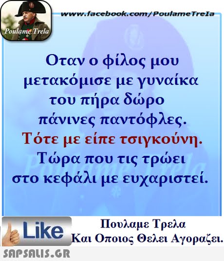 www.facebook.com/ Poulame Trela oulame Trela Οταν ο φίλος μου μετακόμισε με γυναίκα του πήρα δώρο πάνινες παντόφλες. Τότε με είπε τσιγκούνη Τώρα που τις τρώει στο κεφάλι με ευχαριστεί Πουλαμε Τρελά Like και Οποιος θελει Αγοραζει. 