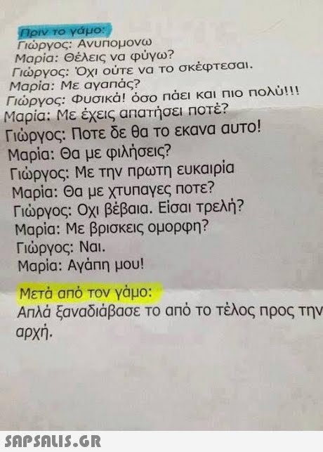 Γιώργος: Ανυπομονω Μαρία: Θέλεις να φύγω? Γιώργος: ΟΧΙ ούτε να Το σκέφτεσαι. Μαρία: Με ayanac? Γιώργος: Φυσικά! όσο πάει και πιο πολύ!!! Μαρία: Με έχεις απατήσει ποτέ? Γιώργος: Ποτε δε θα Το εκανα αυτο! Μαρία: Θα με φιλήσεις? Γιώργος: Με την Πρωτη ευκαιρια Μαρια: Θα με ΧΤυΠαγες Ποτε? Γιώργος: Οχι βέβαια. Είσαι Τρελή? Μαρία: Με βρισκεις ομορφη? Γιώργος: Ναι. Μαρία: Αγάπη μου! Μετά από Τον γαμο: Απλά ξαναδιάβασε Το από ΤΟ Τέλος Προς Την αρχη. 