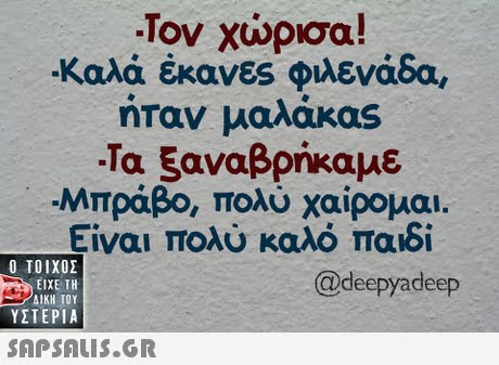 -Τον χώρισα! Καλά έκανες φιλενάδα, ήταν μαλάκας -Τα ξαναβρήκαμε Μπράβο, πολύ χαίρομαι. Είναι πολύ καλό παιδί  ΥΣΤΕΡΙΑ @deepyadeep 