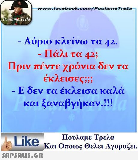 www.facebook.com/ PoulameTrela oulame Trela Αύριο κλείνω τα 42 Πάλι τα 42; Πριν πέντε χρόνια δεν τα εκΛε ισες;;; Ε δεν τα έκλεισα καλά και ξαναβγήκαν.!! Πουλαμε Τρελά Like και Οποιος θελει Αγοραζει. 