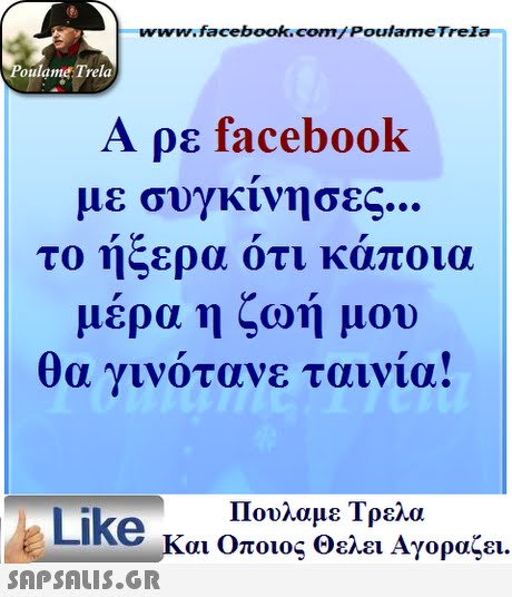 www.facebook.com/ Poulame Trela oulame Trela Α ρε facebook με σϋγκινησες το ήξερα ότι κάποια μέρα η ζωή μου α γινοτανε ταινια! 01 Πουλαμε Τρελά Like και Οποιος θελει Αγοραζει. 