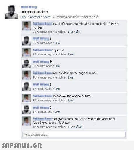 Just got McDonalds. Like Comment Share 24 minutes ago near Melbourne e Yay! Let s celebrate this with a magic trick! :D Pick a number! 23 minutes ago via Mobile Like 37 23 minutes ago Like 23 minutes ago via Mobile Like 21 minutes ago Like Now divide it by the original number 18 minutes ago via Mobile Like 17 minutes ago Like Take away the original number 17 minutes ago via Mobile Like 17 minutes ago Like Congratulations. You ve arrived to the amount of fucks I give about this status. 16 minutes ago via Mobile Like 35 Write a comment..,x 