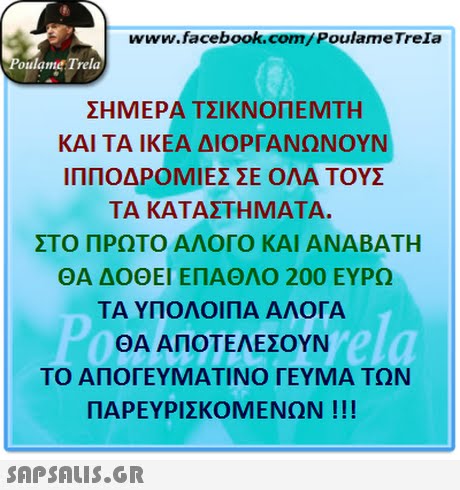 www.facebook.com/PoulameTreIa oulame Trela ΣΗΜΕΡΑ ΤΣΙΚΝΟΠΕΜΤΗ ΚΑΙ ΤΑ ΙΚΕΑ ΔΙΟΡΓΑΝΩΝΟΥΝ ΙΠΠΟΔΡΟΜΙΕΣ ΣΕ ΟΛΑ ΤΟΥΣ ΤΑ ΚΑΤΑΣΤΗΜΑΤΑ. ΣΤΟ ΠΡΩΤΟ ΑΛΟΓΟ ΚΑΙ ΑΝΑΒΑΤΗ ΘΑ ΔΟΘΕΙ ΕΠΑΘΛΟ 200 ΕΥΡΩ ΤΑ ΥΠΟΛΟΙΠΑ ΑΛΟΓΑ ΘΑ ΑΠΟΤΕΛΕΣΟΥΝ ΤΟ ΑΠΟΓΕΥΜΑΤΙΝΟ ΓΕΥΜΑ ΤΩΝ ΠΑΡΕΥΡΙΣΚΟΜΕΝΩΝ ! !! 