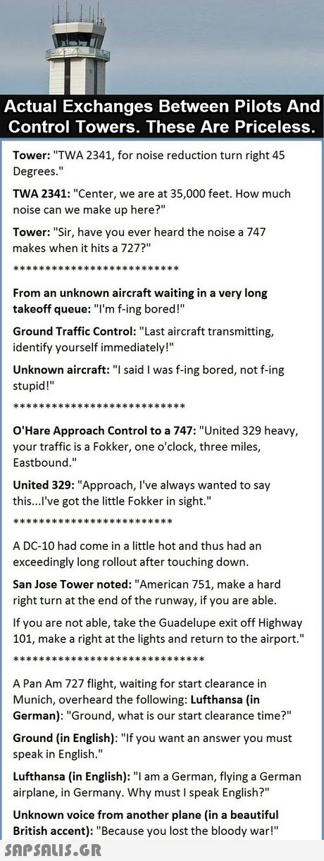 Actual Exchanges Between Pilots And Control Towers. These Are Priceless Tower: TWA 2341, for noise reduction turn right 45 Degrees. TWA 2341: Center, we are at 35,000 feet. How much noise can we make up here? Tower: Sir, have you ever heard the noise a 747 makes when it hits a 727? From an unknown aircraft waiting in a very long takeoff queue: l m f-ing bored!  Ground Traffic Control: Last aircraft transmitting, identify yourself immediately! Unknown aircraft: I said I was f-ing bored, not f-ing stupid! O Hare Approach Control to a 747: United 329 heavy, your traffic is a Fokker, one o clock, three miles, Eastbound. United 329: Approach, I ve always wanted to say this...l ve got the little Fokker in sight. A DC-10 had come in a little hot and thus had an exceedingly long rollout after touching down. San Jose Tower noted: American 751, make a hard right turn at the end of the runway, if you are able If you are not able, take the Guadelupe exit off Highway 101, make a right at the lights and return to the airport. A Pan Am 727 flight, waiting for start clearance in Munich, overheard the following: Lufthansa (in German): Ground, what is our start clearance time? Ground (in English): If you want an answer you must speak in English. Lufthansa (in English): I am a German, flying a German airplane, in Germany. Why must I speak English? Unknown voice from another plane (in a beautiful British accent): Because you lost the bloody war! 