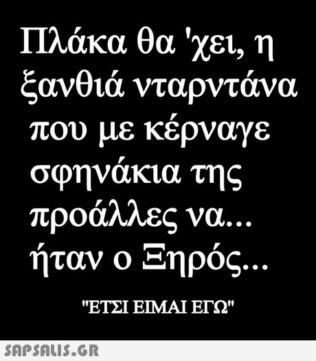 Πλάκα θα  χει, η ξανθιά νταρντάνα που με κέρναγε σφηνάκια της προάλλες να.. ήταν ο ήρος ΕΤΣΙ ΕΙΜΑΙ ΕΓΩ 