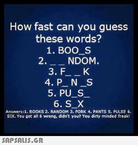 How fast can you guess these words? 1. BOO S 2.NDOM. 5. PU S Answers:1. BOOKS 2. RANDOM 3. FORK 4. PANTS S. PULSE 6. SIX. You got all 6 wrong, didn t you? You dirty minded freak! 