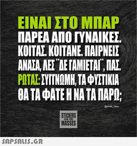 ΕΙΝΑΙ ΣΤΟ ΜΠΑΡ ΠΑΡΕΑ ΑΠΟ ΓΥΝΑΙΚΕΣ ΚΟΙΤΑΣ ΚΟΙΤΑΝΕ. ΠΑΙΡΝΕΙΣ ΑΝΑΣΑ, ΑΕΣΤΕ ΓΑΜΙΕΤΑΙ. ΠΑΣ. ΡΟΤΑΣΤΥΤΙΝΟΜΗ, ΤΑ ΦΥΣΤΙΚΙΑ ΘΑ ΤΑ ΦΑΤΕ Η ΝΑ ΤΑ ΠΑΡΩ; STICKERS MASSES FOR THE 
