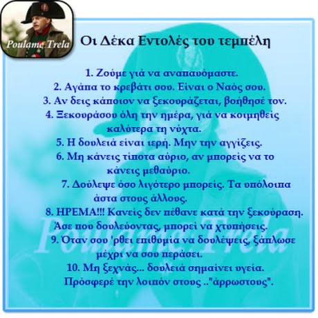 oulame Trela Οι Δέκα Εντολές του τεμπέλη 1. Ζούμε γιά να αναπαυόμαστε. 2. Αγάπα το κρεβάτι σου. Ειναι ο Ναός σου 3. Αν δεις κάποιον να ξεκουράζεται, βοήθησέ τον. 4. Ξεκουράσου όλη την μέρα, για να κοιμηθείς καλύτερα τη νύχτα. 5. Η δουλειά εινα11ερή. Μην την αΥγίζεις. 6. Μη κάνεις τίποτα αύριο, αν μΠΟρεις να το κάνεις μεθαύριο. 7. Δούλεψε όσο λtY0τερο μΠορεις. Τα οπόλουπα άστα στους άλλους. 8. ΗΡΕΜΙΑ!!! Κανείς δεν πεθανε κατά την ξεκούραση. Άσε Που δουλεύοντας, μηορεί να Χτουήσεις. 9. Όταν σοο  ρθει επιθομία να δουλέψεις, ξαπλωσε oulame μέχρι να σου Περάσει. 10. Μη ξεχνάς.. δουλειά σημαίνει υγεία. Πρόσφερε την λουόν στους ..άρρωστους.