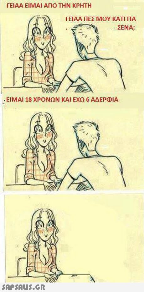 ΓΕΙΑΑ ΕΙΜΑΙ ΑΠΟ ΤΗΝ ΚΡΗΤΗ ΓΕΙΑΑ ΠΕΣ ΜΟΥ ΚΑΤΙ ΓΙΑ ΣΕΝΑ; ΕΙΜΑΙ 18 ΧΡΟΝΩΝ ΚΑΙ ΕΧΩ 6 ΑΔΕΡΦΙΑ 