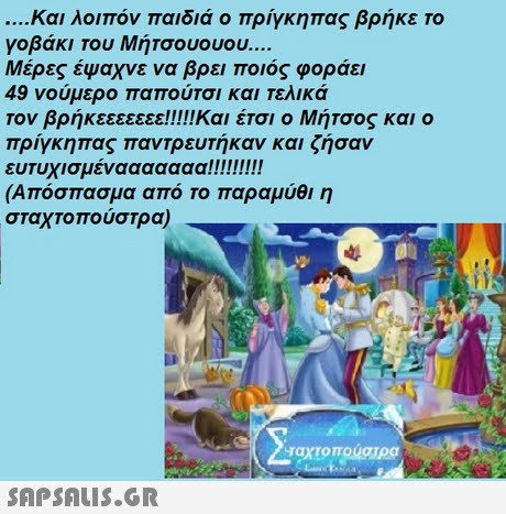 και λοιπόν παιδιά ο πρίγκηπας βρήκε το γοβάκι του Μητσουουου Μέρες έψαχνε να βρει ποιος φοράει 49 νούμερο παπούτσι και τελικά Τον βρήκεεεεεεε!!!!Και έτσι ο Μήτσος και ο πρίγκηπας παντρευτήκαν και ζήσαν (Απόσπασμα από το παραμύθι η σταχτοπούστρα) ταχτο πουστρα 