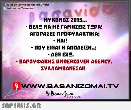 facebook.com/Basanizomai.Official twitter.com/Basanisou ΜΥΚΟΝΟΣ 2015 ΒΕΛ ΝΑ ΜΕ ΓΑΜΗΣΕΙΣ Τ ΡΑ! ΑΓΟΡΑΣΕΣ ΠΡΟΦΥΛΑΚΤΙΚΑ; NAI! ΠΟΥ ΕΙΝΑΙ Η ΑΠΟΔΕΙΞΗ ΔΕΝ ΕΧ . ΒΑΡΟΥΦΑΚΗΣ UNDERCOVER AGENCY. ΣΥΛΛΑΜΒΑΝΕΣΑΙ! wwW.BASANIZOMAI.TV adaviloua OFFICIAL