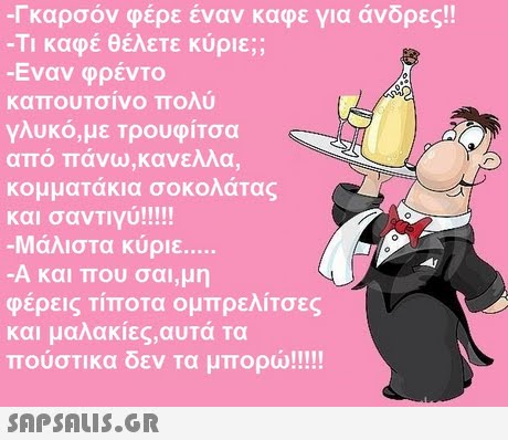 Γκαρσόν φέρε έναν καφε για άνδρες!! -Τι καφέ θέλετε κύριε;; -Εναν φρέντο καπουτσίνο πολύ γλυκό,με Τρουφίτσα από πάνω,κανελλα κομματάκια σοκολάτας 0 -Μάλιστα κύριε Α και που σαι,μη φέρεις τίποτα ομπρελίτσες και μαλακιες,αυτα τα 