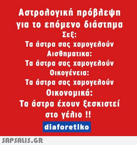 Αστρολογική Πρόβλεψη για το επόμενο διάστημα Σεξ: Τα άστρα σας χαμογελούν Αισθηματικα: Τα άστρα σας χαμογελούν οικογένεια: Τα άστρα σας χαμογελούν Οικονομικά: Τα άστρα έχουν ξεσκιστεί στο γέλιο !! diaforetiko 