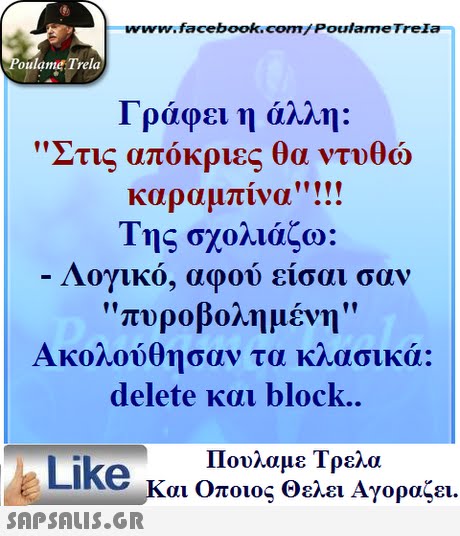 www.facebook.com/ Poulame Trela oulame Trela Γράφει η άλλη: Στις θώ καραμπίνα Της σχολιάζω: Λογικό, αφού είσαι σαν πυροβολημένη Ακολούθησαν τα κλασικά: delete και block. απόκριες θα ντυ Πουλαμε Τρελά Like και Οποιος θελει Αγοραζει. 