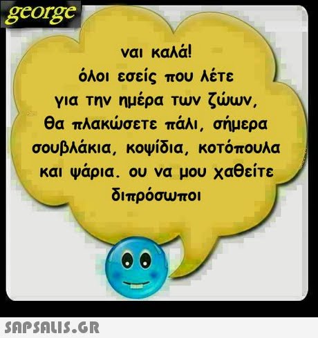 george ναι καλά! όλοι εσείς που λέτε για Την ημερα Των ζωων, θα πλακώσετε πάλι, σήμερα σουβλάκια, κοψίδια, κοτόπουλα και ψαρια. ου να μου χα ειτε διπροσωποι 
