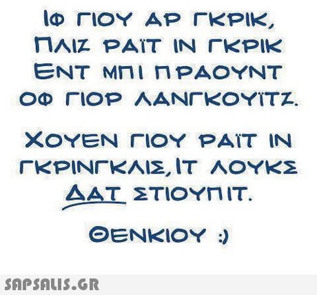 ΙΦ ΓΙΟΥ ΑΡ ΓΚΡΙΚ, ΠΛΙΖ PAΪΤ ΙΝ ΓΚΡΙΚ ΕΝΤ ΜΠΙΠΡΑΟΥΝΤ ΟΦ ΓΙΟΡ ΛΑΝΓΚΟΥΪΤΖ. ΧΟΥΕΝ ΓΙΟΥ ΡΑΪΤ IN ΓΚΡΙΝΓΚΛΙΣ, ΙΤ ΛΟΥΚΣ ΔΑΤ ΣΤΙΟΥΠΙΤ. ΘΕΝΚΊΟΥ :)