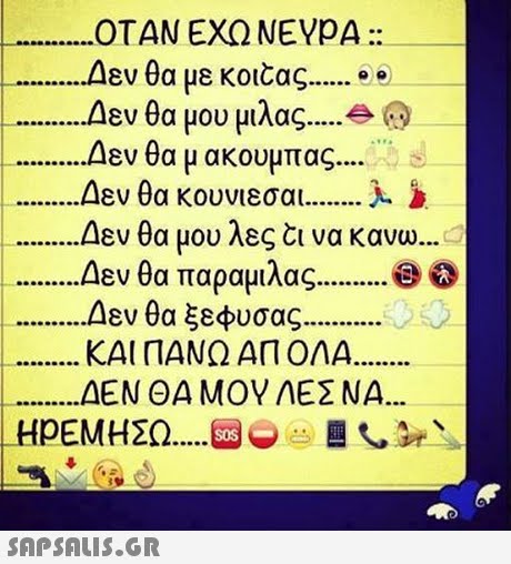 ΟΤΑΝ ΕΧΩ NEVpA :: Δεν θα με κο1caς e . Δεν θα μου μιλας Δεν θα μ ακουμπας Δεν θα κουνιέσαι Δεν θα μου λες να κανω. Δεν θα παραμιλας Δεν θα ξεφυσας ΚΑΙ ΠΑΝΩ ΑΠ ΟΛΑ. ΔΕΝ ΘΑ ΜΟΥ ΛΕΣ ΝΑ 