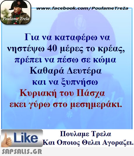 www.facebook.com/ Poulame Trela oulame Trela 1 ια να καταφερω να νηστέψώ 40 μέρες το κρέας, πρεπει να πεσω σε κωμα Καθαρά Δευτέρα και να ξυπνήσω Κυριακή του Πάσχα εκει γυρω στο μεσημερακι. Πουλαμε Τρελά Like και Οποιος θελει Αγοραζει. 