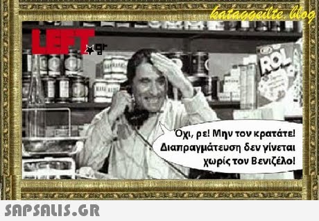 LEFT Όχι, ρε! Μην τον κρατάτε Διαπραγμάτευση δεν γίνεται χωρίς τον Βενιζέλο! 