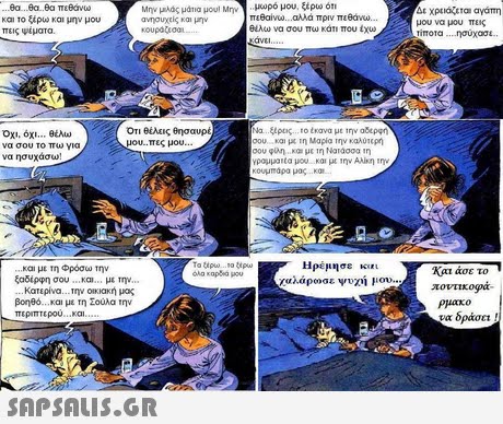 ,θα ..θα,θα πεθάνω Και το ξέρω και μην μου πεις ψέματα Μην μας μάτια μου, Μην ανησυχείς και μην μωρό μου. ξερω on πεθαίνω αλλά πριν πεθάνυ μου να μου πεις rimora ησυχο αλω να σου πω κάτι που Οχι, όχι θέλω να σου το πω για να ησυχάσω! Οτι θέλεις θησαυρέ μου-πες μου a 4ρος 10 trova με 1ην αδερφη σου και τη Μαρία την καλύτερη Vpoulata μου και με ιην Alkr την κουμπάρα μας .. κα. και με τη Φρόσω την ξαδέρφη σου.. και με την.. Ηρέμησε KgEL Χαλάρωσε ψυχή μαν.. Και άσε το ποντικορκ- Κατερίνα. Την Οκκακή μος βοηθο και με τη Σούλα την περιπτερου και ρμακο να δράσει! 