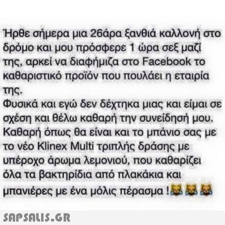 Ηρθε σήμερα μια 26άρα ξανθιά καλλονή στο δρόμο και μου πρόσφερε 1 ώρα σεξ μαζί της, αρκεί να διαφήμιζα στο Facebook το καθαριστικό προϊόν που πουλάει η εταιρία της. Φυσικά και εγώ δεν δέχτηκα μιας και είμαι σε σχέση και θέλω καθαρή την συνείδησή μου. Καθαρή όπως θα είναι και το μπάνιο σας με το νέο Klinex Multi τριπλής δράσης με υπέροχο άρωμα λεμονιού, που καθαρίζει όλα τα βακτηρίδια από πλακάκια και μπανιέρες με ένα μόλις πέρασμα
