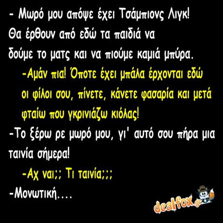 Μωρό μου απόψε έχει Τσάμπιονς Λιγκ! Θα έρθουν από εδώ τα παιδιά να δούμε το ματς και να πιούμε καμιά μπύρα. -Αμάν πια! Όποτε έχει μπάλα έρχονται εδώ οι φίλοι σου, πίνετε, κάνετε φασαρία και μετά φταίω που γκρινιάζω κιόλας! -Το ξέρω ρε μωρό μου, γι  αυτό σου πήρα μια ταινία σήμερα! -Αχ ναι;; ΤΙ Ταινία::: -Μονωτική . . . . dealfoxg